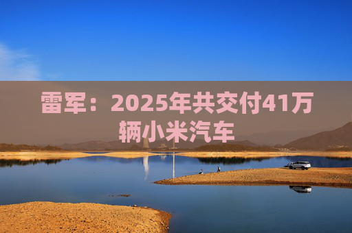 雷军：2025年共交付41万辆小米汽车