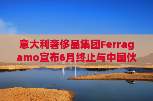 意大利奢侈品集团Ferragamo宣布6月终止与中国伙伴续签股东协议