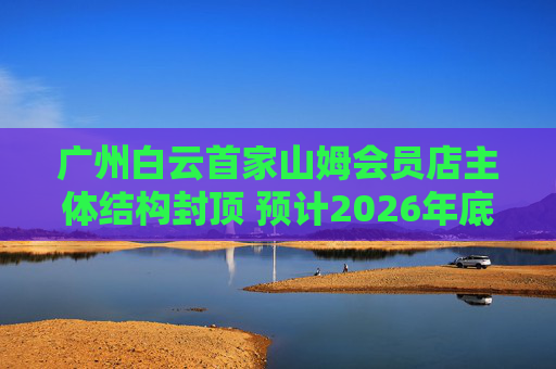 广州白云首家山姆会员店主体结构封顶 预计2026年底开业