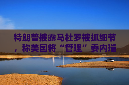 特朗普披露马杜罗被抓细节，称美国将“管理”委内瑞拉