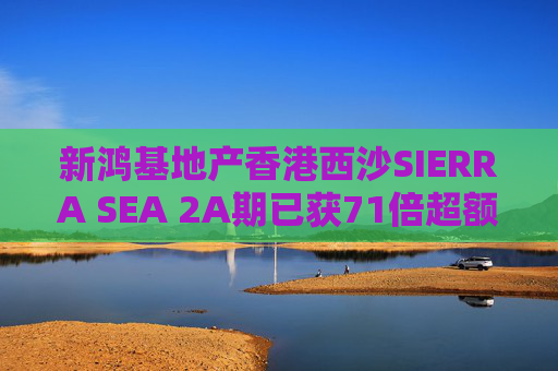 新鸿基地产香港西沙SIERRA SEA 2A期已获71倍超额认购