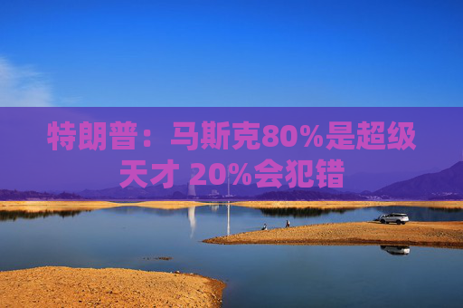 特朗普：马斯克80%是超级天才 20%会犯错