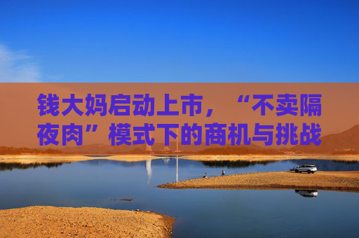 钱大妈启动上市，“不卖隔夜肉”模式下的商机与挑战并存