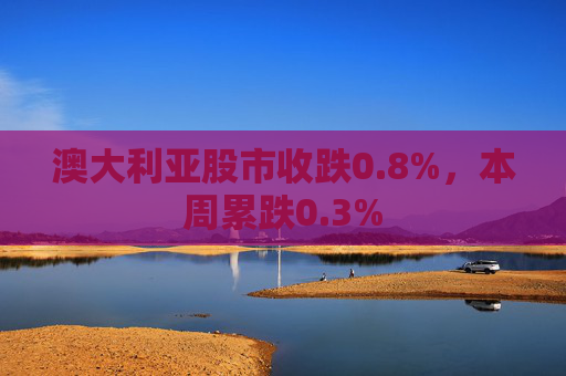 澳大利亚股市收跌0.8%，本周累跌0.3%