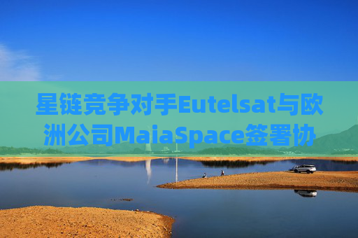 星链竞争对手Eutelsat与欧洲公司MaiaSpace签署协议 合作开展卫星发射业务