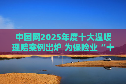 中国网2025年度十大温暖理赔案例出炉 为保险业“十五五”开好局起好步贡献力量