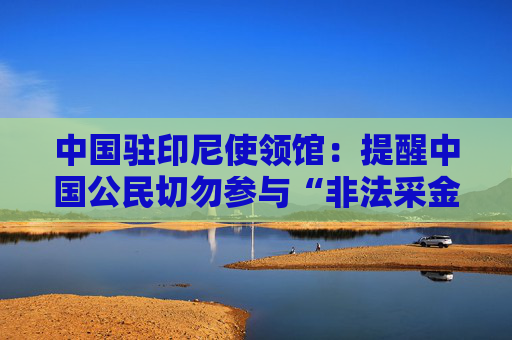 中国驻印尼使领馆：提醒中国公民切勿参与“非法采金”