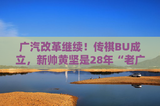 广汽改革继续！传祺BU成立，新帅黄坚是28年“老广汽”