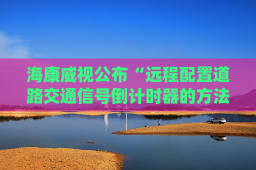 海康威视公布“远程配置道路交通信号倒计时器的方法、系统及装置”专利