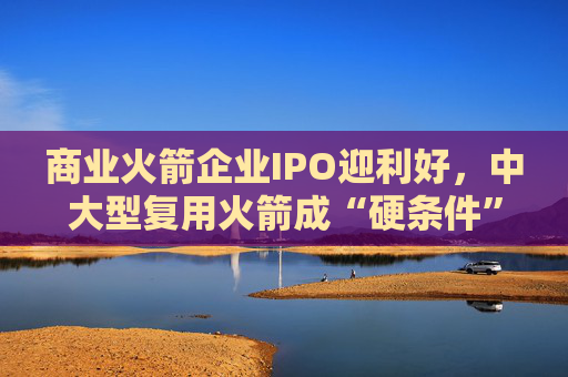 商业火箭企业IPO迎利好，中大型复用火箭成“硬条件”  第1张