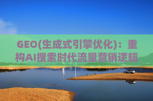 GEO(生成式引擎优化)：重构AI搜索时代流量营销逻辑 从“排名优先”到“答案优先”