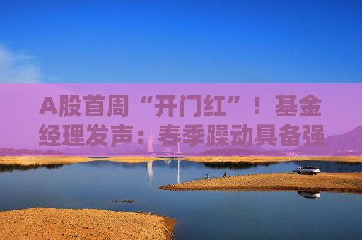 A股首周“开门红”！基金经理发声：春季躁动具备强劲的延续动力 有望引领全年市场走向