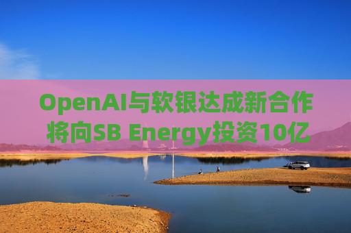 OpenAI与软银达成新合作 将向SB Energy投资10亿美元