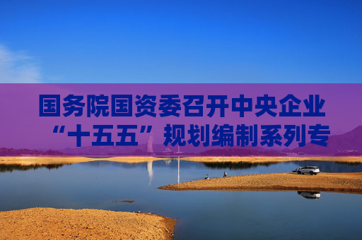 国务院国资委召开中央企业“十五五”规划编制系列专题座谈会