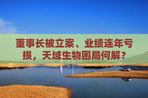 董事长被立案、业绩连年亏损，天域生物困局何解？  第1张