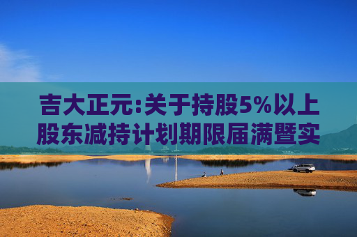 吉大正元:关于持股5%以上股东减持计划期限届满暨实施情况的公告
