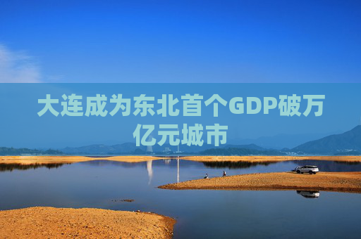 大连成为东北首个GDP破万亿元城市