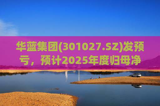 华蓝集团(301027.SZ)发预亏，预计2025年度归母净亏损2350万元至4650万元