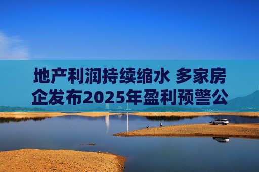 地产利润持续缩水 多家房企发布2025年盈利预警公告