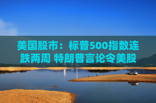 美国股市：标普500指数连跌两周 特朗普言论令美股坐上“过山车”
