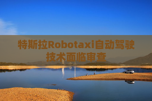 特斯拉Robotaxi自动驾驶技术面临审查