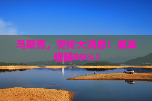 马斯克，突传大消息！成本骤降99%！