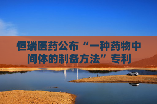 恒瑞医药公布“一种药物中间体的制备方法”专利