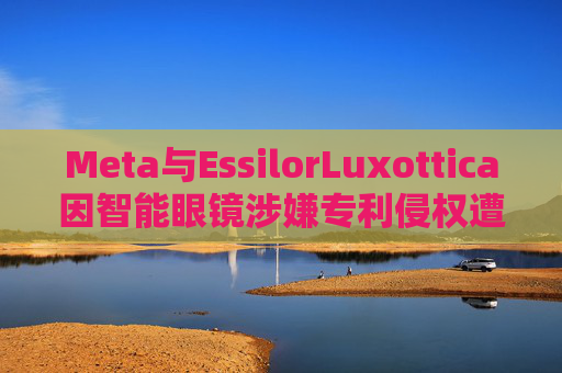 Meta与EssilorLuxottica因智能眼镜涉嫌专利侵权遭起诉