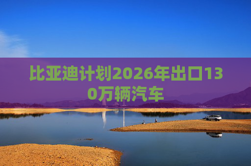 比亚迪计划2026年出口130万辆汽车