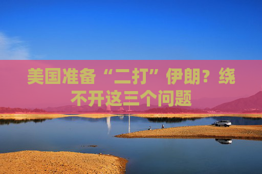 美国准备“二打”伊朗？绕不开这三个问题