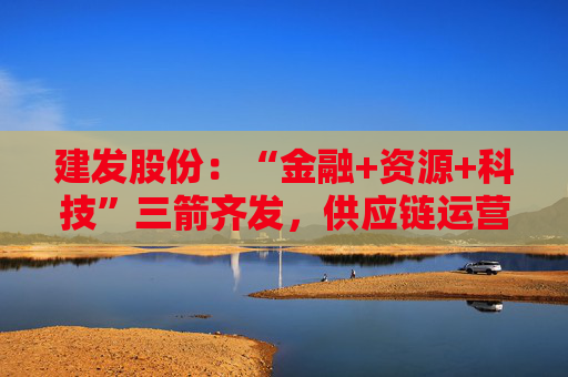 建发股份：“金融+资源+科技”三箭齐发，供应链运营业务加快“升维”步伐