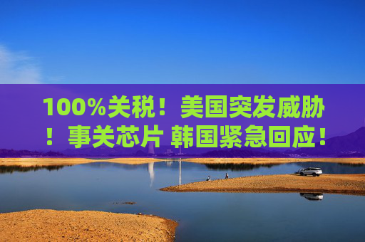 100%关税！美国突发威胁！事关芯片 韩国紧急回应！