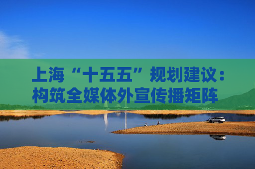 上海“十五五”规划建议：构筑全媒体外宣传播矩阵 打造新型国际财经媒体集团