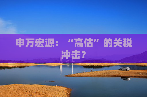 申万宏源：“高估”的关税冲击？