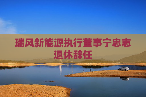 瑞风新能源执行董事宁忠志退休辞任