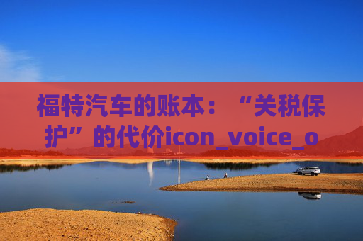 福特汽车的账本：“关税保护”的代价icon_voice_onicon_voice
