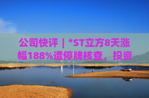 公司快评︱*ST立方8天涨幅188%遭停牌核查，投资者须注意三重危机