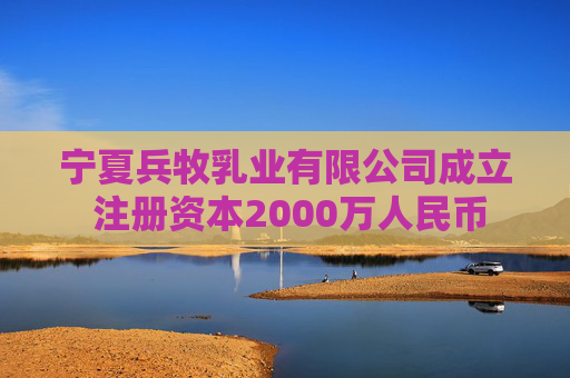 宁夏兵牧乳业有限公司成立 注册资本2000万人民币