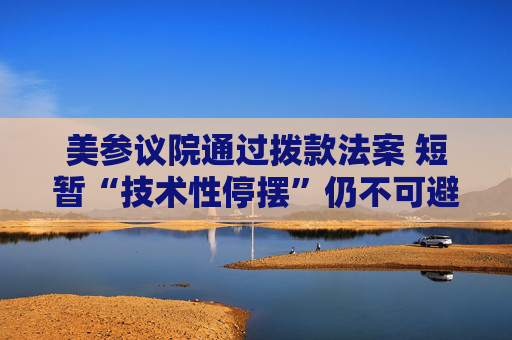 美参议院通过拨款法案 短暂“技术性停摆”仍不可避免