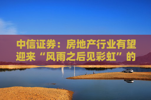 中信证券：房地产行业有望迎来“风雨之后见彩虹”的复苏新阶段