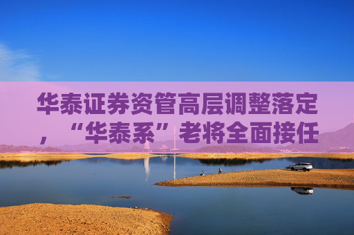 华泰证券资管高层调整落定，“华泰系”老将全面接任