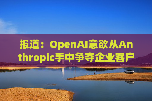 报道：OpenAI意欲从Anthropic手中争夺企业客户
