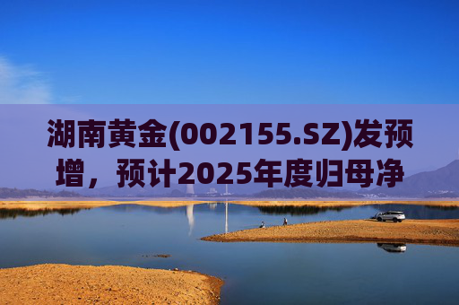 湖南黄金(002155.SZ)发预增，预计2025年度归母净利润12.7亿元至16.08亿元，同比增长50%-90%