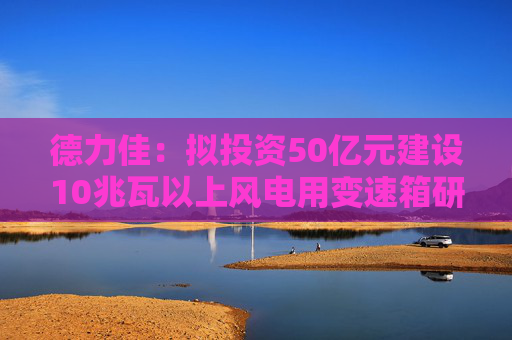 德力佳：拟投资50亿元建设10兆瓦以上风电用变速箱研发制造项目  第1张