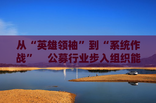 从“英雄领袖”到“系统作战”    公募行业步入组织能力竞争新阶段