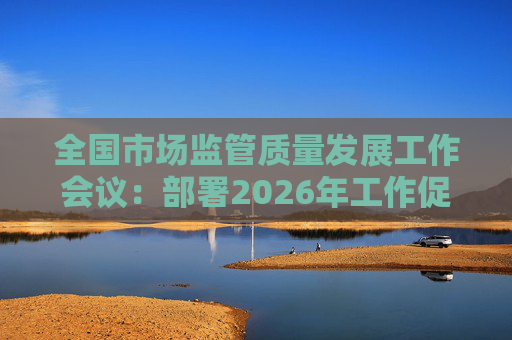 全国市场监管质量发展工作会议：部署2026年工作促质量强国建设