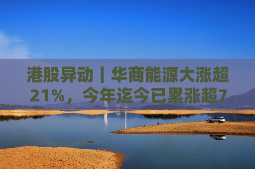 港股异动｜华商能源大涨超21%，今年迄今已累涨超73%