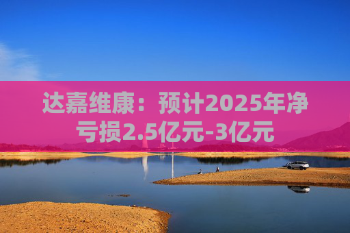 达嘉维康：预计2025年净亏损2.5亿元-3亿元