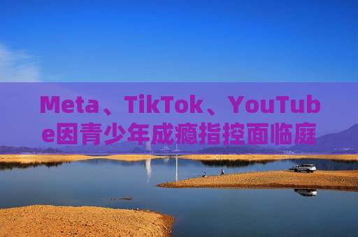 Meta、TikTok、YouTube因青少年成瘾指控面临庭审