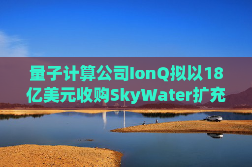 量子计算公司IonQ拟以18亿美元收购SkyWater扩充硬件实力